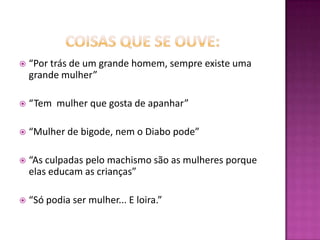 coisas que se ouve:“Por trás de um grande homem, sempre existe uma grande mulher”“Tem  mulher que gosta de apanhar”“Mulher de bigode, nem o Diabo pode”“As culpadas pelo machismo são as mulheres porque elas educam as crianças”“Só podia ser mulher... E loira.”