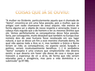 Coisas que já se ouviu:“A mulher no Ocidente, particularmente aquela que é chamada de “dama”, encontra-se em uma falsa posição, pois a mulher, que os antigos com razão chamavam de sexussequior, não merece de forma alguma ser o objeto de nosso respeito e veneração, trazer a cabeça mais erguida que a do homem e ter os mesmos direitos que ele. Vemos perfeitamente as consequências dessa falsa posição. Seria, por conseguinte, muito desejável que também na Europa esse número dois do sexo humano fosse recolocado em seu lugar natural, e que se desse um fim a esse monstro chamado dama, do qual não apenas toda a Ásia se ri, mas também a Grécia e Roma teriam se rido; as consequências, no aspecto social, burguês e político, seriam incalculavelmente benéficas. [...] A verdadeira “dama” européia é uma criatura que simplesmente não deveria existir; o que deveria sim haver são donas de casa e moças que tivessem a esperança de vir a sê-lo, de forma que não seriam educadas para a arrogância, mas para a vida doméstica e a submissão” (p.97-98). 