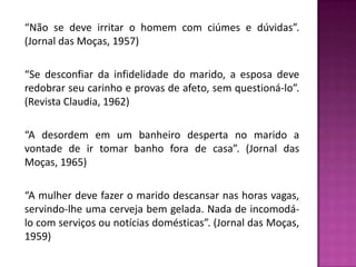 “Não se deve irritar o homem com ciúmes e dúvidas”. (Jornal das Moças, 1957)“Se desconfiar da infidelidade do marido, a esposa deve redobrar seu carinho e provas de afeto, sem questioná-lo”. (Revista Claudia, 1962)“A desordem em um banheiro desperta no marido a vontade de ir tomar banho fora de casa”. (Jornal das Moças, 1965)“A mulher deve fazer o marido descansar nas horas vagas, servindo-lhe uma cerveja bem gelada. Nada de incomodá-lo com serviços ou notícias domésticas”. (Jornal das Moças, 1959)