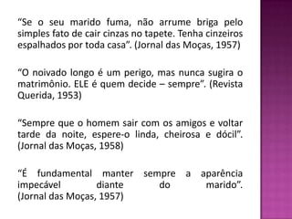 “Se o seu marido fuma, não arrume briga pelo simples fato de cair cinzas no tapete. Tenha cinzeiros espalhados por toda casa”. (Jornal das Moças, 1957)“O noivado longo é um perigo, mas nunca sugira o matrimônio. ELE é quem decide – sempre”. (Revista Querida, 1953)“Sempre que o homem sair com os amigos e voltar tarde da noite, espere-o linda, cheirosa e dócil”. (Jornal das Moças, 1958)“É fundamental manter sempre a aparência impecável diante do marido”.(Jornal das Moças, 1957)