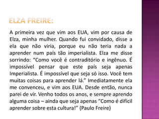 Elza freire:A primeira vez que vim aos EUA, vim por causa de Elza, minha mulher. Quando fui convidado, disse a ela que não viria, porque eu não teria nada a aprender num país tão imperialista. Elza me disse sorrindo: “Como você é contraditório e ingênuo. É impossível pensar que este país seja apenas Imperialista. É impossível que seja só isso. Você tem muitas coisas para aprender lá.” Imediatamente ela me convenceu, e vim aos EUA. Desde então, nunca parei de vir. Venho todos os anos, e sempre aprendo alguma coisa – ainda que seja apenas “Como é difícil aprender sobre esta cultura!” (Paulo Freire)