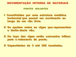 MOVIMENTAÇÃO INTERNA DE MATERIAIS

            PONTES   ROLANTES


# Constituídas por uma estrutura metálica
  horizontal que possui um movimento ao
  longo de um vão livre.

# Se apoiam sobre as vigas que representam
  o limite deste vão.

# No topo das vigas estão colocados trilhos
  para o rolamento da ponte.

# Capacidades de 3 até 300 toneladas.
 