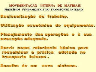 MOVIMENTAÇÃO INTERNA DE MATRIAIS
 PRINCÍPIOS FUNDAMENTAIS DO TRANSPORTE INTERNO

Racionalização do trabalho.

Utilização econômica do equipamento.

Planejamento das operações e à sua
execução adequada.

Servir como referência básica para
 reexaminar a prática adotada no
 transporte interno .

Escolha de um         novo     sistema.
 
