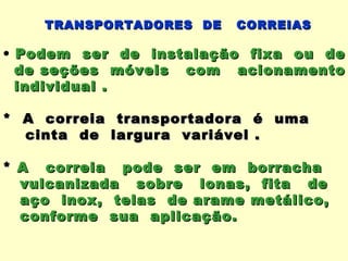 TRANSPORTADORES DE   CORREIAS

• Podem ser de instalação fixa ou de
  de seções móveis com acionamento
  individual .

* A correia transportadora é uma
  cinta de largura variável .

* A correia pode ser em borracha
  vulcanizada sobre lonas, fita de
  aço inox, telas de arame metálico,
  conforme sua aplicação.
 