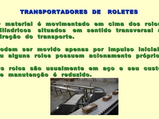 TRANSPORTADORES DE        ROLETES

O material    é movimentado em cima dos rolos
 ilíndricos   situados em sentido transversal à
 ireção do    transporte.

 odem ser      movido apenas por impulso    inicial
 u alguns     rolos possuem acionamento    próprio

Os rolos são usualmente em aço e seu custo
 e manutenção é reduzido.
 