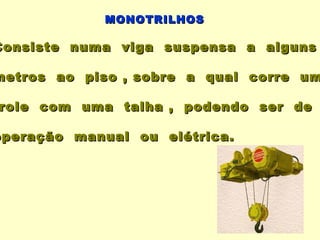MONOTRILHOS

Consiste numa viga suspensa a alguns

metros ao piso , sobre a qual corre um

role com uma talha , podendo ser de

operação manual ou elétrica.
 