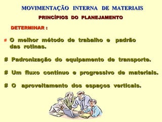 MOVIMENTAÇÃO INTERNA DE MATERIAIS
             PRINCÍPIOS DO PLANEJAMENTO

    DETERMINAR :

#   O melhor método de trabalho e padrão
    das rotinas.

# Padronização do equipamento de transporte.

# Um fluxo contínuo e progressivo de materiais.

# O aproveitamento dos espaços verticais.
 