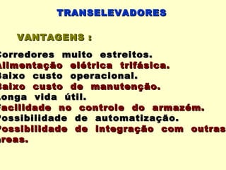 TRANSELEVADORES

   VANTAGENS :
Corredores muito estreitos.
Alimentação elétrica trifásica.
Baixo custo operacional.
Baixo custo de manutenção.
Longa vida útil.
Facilidade no controle do armazém.
Possibilidade de automatização.
Possibilidade de integração com outras
áreas.
 