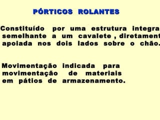 PÓRTICOS ROLANTES

Constituído por uma estrutura integral
semelhante a um cavalete , diretament
apoiada nos dois lados sobre o chão.


Movimentação indicada para
movimentação   de materiais
em pátios de armazenamento.
 