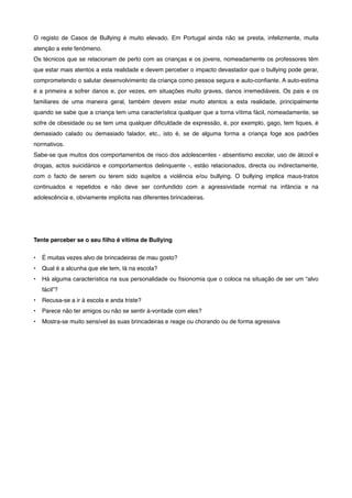 O registo de Casos de Bullying é muito elevado. Em Portugal ainda não se presta, infelizmente, muita
atenção a este fenómeno.
Os técnicos que se relacionam de perto com as crianças e os jovens, nomeadamente os professores têm
que estar mais atentos a esta realidade e devem perceber o impacto devastador que o bullying pode gerar,
comprometendo o salutar desenvolvimento da criança como pessoa segura e auto-conﬁante. A auto-estima
é a primeira a sofrer danos e, por vezes, em situações muito graves, danos irremediáveis. Os pais e os
familiares de uma maneira geral, também devem estar muito atentos a esta realidade, principalmente
quando se sabe que a criança tem uma característica qualquer que a torna vítima fácil, nomeadamente, se
sofre de obesidade ou se tem uma qualquer diﬁculdade de expressão, é, por exemplo, gago, tem tiques, é
demasiado calado ou demasiado falador, etc., isto é, se de alguma forma a criança foge aos padrões
normativos.
Sabe-se que muitos dos comportamentos de risco dos adolescentes - absentismo escolar, uso de álcool e
drogas, actos suicidários e comportamentos delinquente -, estão relacionados, directa ou indirectamente,
com o facto de serem ou terem sido sujeitos a violência e/ou bullying. O bullying implica maus-tratos
continuados e repetidos e não deve ser confundido com a agressividade normal na infância e na
adolescência e, obviamente implícita nas diferentes brincadeiras.
Tente perceber se o seu ﬁlho é vítima de Bullying
• É muitas vezes alvo de brincadeiras de mau gosto?
• Qual é a alcunha que ele tem, lá na escola?
• Há alguma característica na sua personalidade ou ﬁsionomia que o coloca na situação de ser um “alvo
fácil”?
• Recusa-se a ir à escola e anda triste?
• Parece não ter amigos ou não se sentir à-vontade com eles?
• Mostra-se muito sensível às suas brincadeiras e reage ou chorando ou de forma agressiva
 