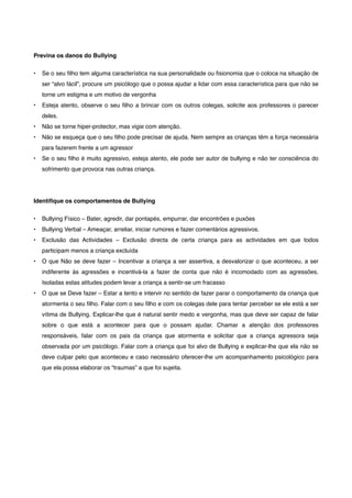 Previna os danos do Bullying
• Se o seu ﬁlho tem alguma característica na sua personalidade ou ﬁsionomia que o coloca na situação de
ser “alvo fácil”, procure um psicólogo que o possa ajudar a lidar com essa característica para que não se
torne um estigma e um motivo de vergonha
• Esteja atento, observe o seu ﬁlho a brincar com os outros colegas, solicite aos professores o parecer
deles.
• Não se torne hiper-protector, mas vigie com atenção.
• Não se esqueça que o seu ﬁlho pode precisar de ajuda. Nem sempre as crianças têm a força necessária
para fazerem frente a um agressor
• Se o seu ﬁlho é muito agressivo, esteja atento, ele pode ser autor de bullying e não ter consciência do
sofrimento que provoca nas outras criança.
Identiﬁque os comportamentos de Bullying
• Bullying Físico – Bater, agredir, dar pontapés, empurrar, dar encontrões e puxões
• Bullying Verbal – Ameaçar, arreliar, iniciar rumores e fazer comentários agressivos.
• Exclusão das Actividades – Exclusão directa de certa criança para as actividades em que todos
participam menos a criança excluída
• O que Não se deve fazer – Incentivar a criança a ser assertiva, a desvalorizar o que aconteceu, a ser
indiferente às agressões e incentivá-la a fazer de conta que não é incomodado com as agressões.
Isoladas estas atitudes podem levar a criança a sentir-se um fracasso
• O que se Deve fazer – Estar a tento e intervir no sentido de fazer parar o comportamento da criança que
atormenta o seu ﬁlho. Falar com o seu ﬁlho e com os colegas dele para tentar perceber se ele está a ser
vítima de Bullying. Explicar-lhe que é natural sentir medo e vergonha, mas que deve ser capaz de falar
sobre o que está a acontecer para que o possam ajudar. Chamar a atenção dos professores
responsáveis, falar com os pais da criança que atormenta e solicitar que a criança agressora seja
observada por um psicólogo. Falar com a criança que foi alvo de Bullying e explicar-lhe que ela não se
deve culpar pelo que aconteceu e caso necessário oferecer-lhe um acompanhamento psicológico para
que ela possa elaborar os “traumas” a que foi sujeita.
 
