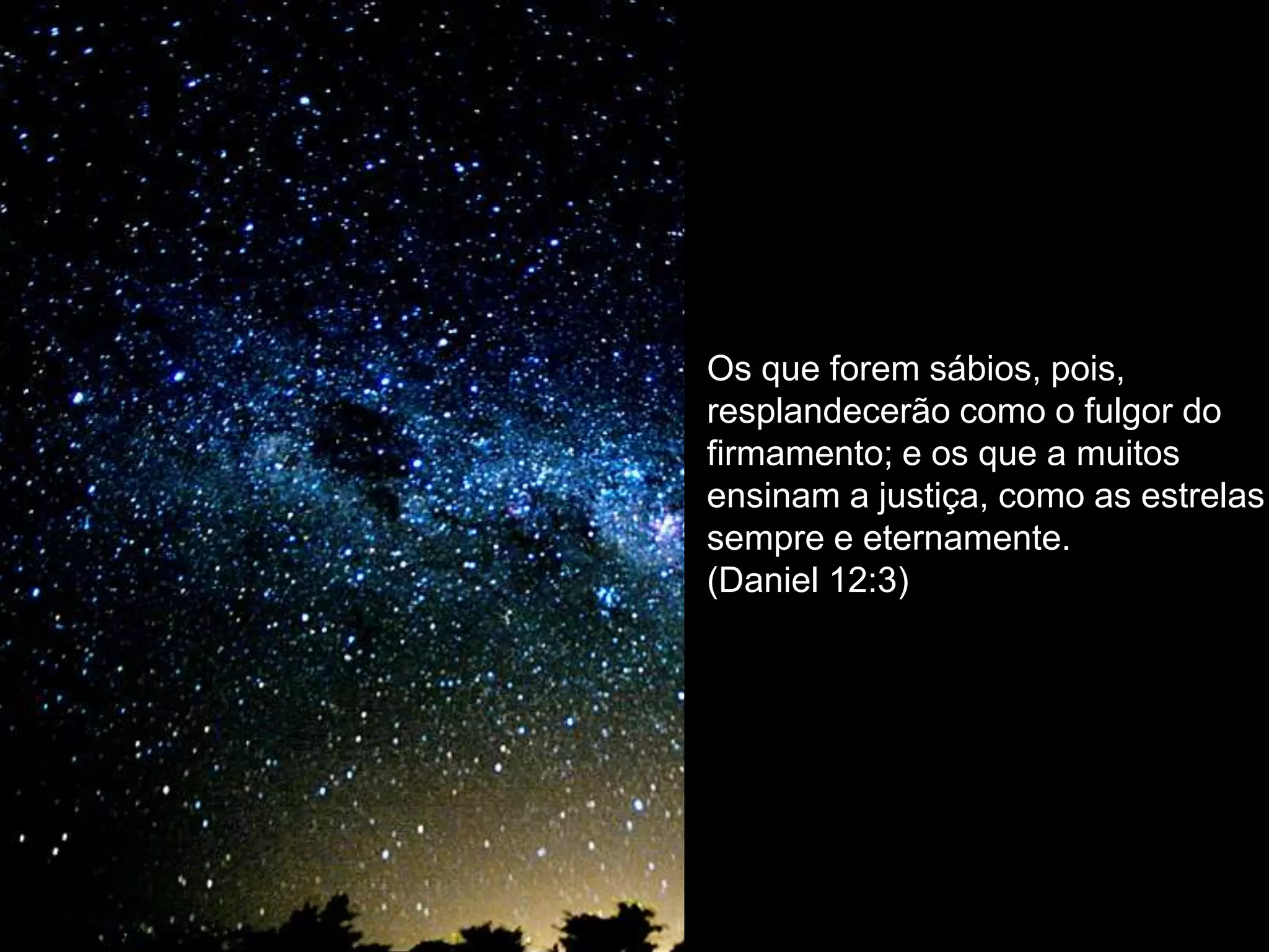 Os que forem sábios, pois,
resplandecerão como o fulgor do
firmamento; e os que a muitos
ensinam a justiça, como as estrelas
sempre e eternamente.
(Daniel 12:3)
 