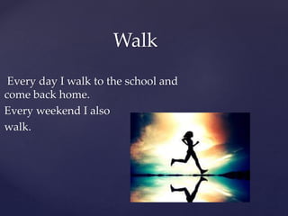 Every day I walk to the school and
come back home.
Every weekend I also
walk.
Walk
