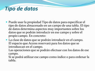 Tipo de datos 
 Puede usar la propiedad Tipo de datos para especificar el 
tipo de datos almacenado en un campo de una tabla. El tipo 
de datos determina aspectos muy importantes sobre los 
datos que se podrán introducir en ese campo y sobre el 
propio campo. En concreto: 
 La clase de datos que se podrán introducir en el campo. 
El espacio que Access reservará para los datos que se 
introduzcan en el campo. 
Las operaciones que se podrán efectuar con los datos de ese 
campo. 
Si se podrá utilizar ese campo como índice o para ordenar la 
tabla. 
 