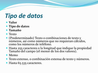 Tipo de datos 
 Valor 
 Tipo de datos 
 Tamaño 
 Texto 
 (Predeterminado) Texto o combinaciones de texto y 
números, así como números que no requieran cálculos, 
como los números de teléfono. 
 Hasta 255 caracteres o la longitud que indique la propiedad 
Tamaño del campo (el menor de los dos valores). 
 Memo 
 Texto extenso, o combinación extensa de texto y números. 
 Hasta 65.535 caracteres. 
 