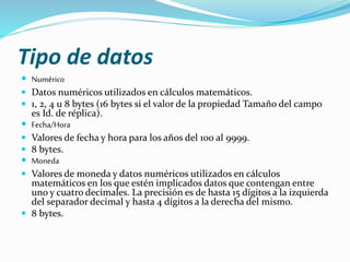 Tipo de datos 
 Numérico 
 Datos numéricos utilizados en cálculos matemáticos. 
 1, 2, 4 u 8 bytes (16 bytes si el valor de la propiedad Tamaño del campo 
es Id. de réplica). 
 Fecha/Hora 
 Valores de fecha y hora para los años del 100 al 9999. 
 8 bytes. 
 Moneda 
 Valores de moneda y datos numéricos utilizados en cálculos 
matemáticos en los que estén implicados datos que contengan entre 
uno y cuatro decimales. La precisión es de hasta 15 dígitos a la izquierda 
del separador decimal y hasta 4 dígitos a la derecha del mismo. 
 8 bytes. 
 