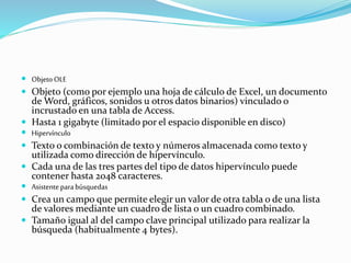  Objeto OLE 
 Objeto (como por ejemplo una hoja de cálculo de Excel, un documento 
de Word, gráficos, sonidos u otros datos binarios) vinculado o 
incrustado en una tabla de Access. 
 Hasta 1 gigabyte (limitado por el espacio disponible en disco) 
 Hipervínculo 
 Texto o combinación de texto y números almacenada como texto y 
utilizada como dirección de hipervínculo. 
 Cada una de las tres partes del tipo de datos hipervínculo puede 
contener hasta 2048 caracteres. 
 Asistente para búsquedas 
 Crea un campo que permite elegir un valor de otra tabla o de una lista 
de valores mediante un cuadro de lista o un cuadro combinado. 
 Tamaño igual al del campo clave principal utilizado para realizar la 
búsqueda (habitualmente 4 bytes). 
 