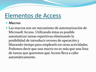 Elementos de Access 
 Macros 
 Las macros son un mecanismo de automatización de 
Microsoft Access. Utilizando éstas es posible 
automatizar tareas repetitivas eliminando la 
posibilidad de introducir errores de operación y 
liberando tiempo para emplearlo en otras actividades. 
Podemos decir que una macro no es más que una lista 
de tareas que queremos que Access lleva a cabo 
automáticamente. 
 