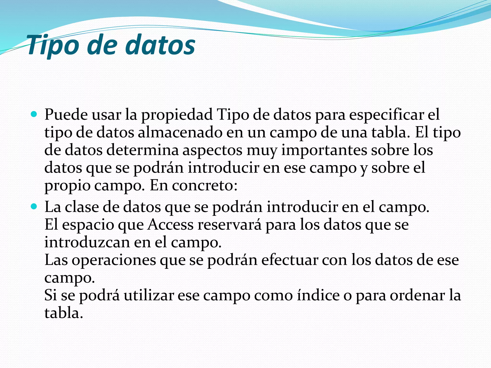 Tipo de datos 
 Puede usar la propiedad Tipo de datos para especificar el 
tipo de datos almacenado en un campo de una tabla. El tipo 
de datos determina aspectos muy importantes sobre los 
datos que se podrán introducir en ese campo y sobre el 
propio campo. En concreto: 
 La clase de datos que se podrán introducir en el campo. 
El espacio que Access reservará para los datos que se 
introduzcan en el campo. 
Las operaciones que se podrán efectuar con los datos de ese 
campo. 
Si se podrá utilizar ese campo como índice o para ordenar la 
tabla. 
 