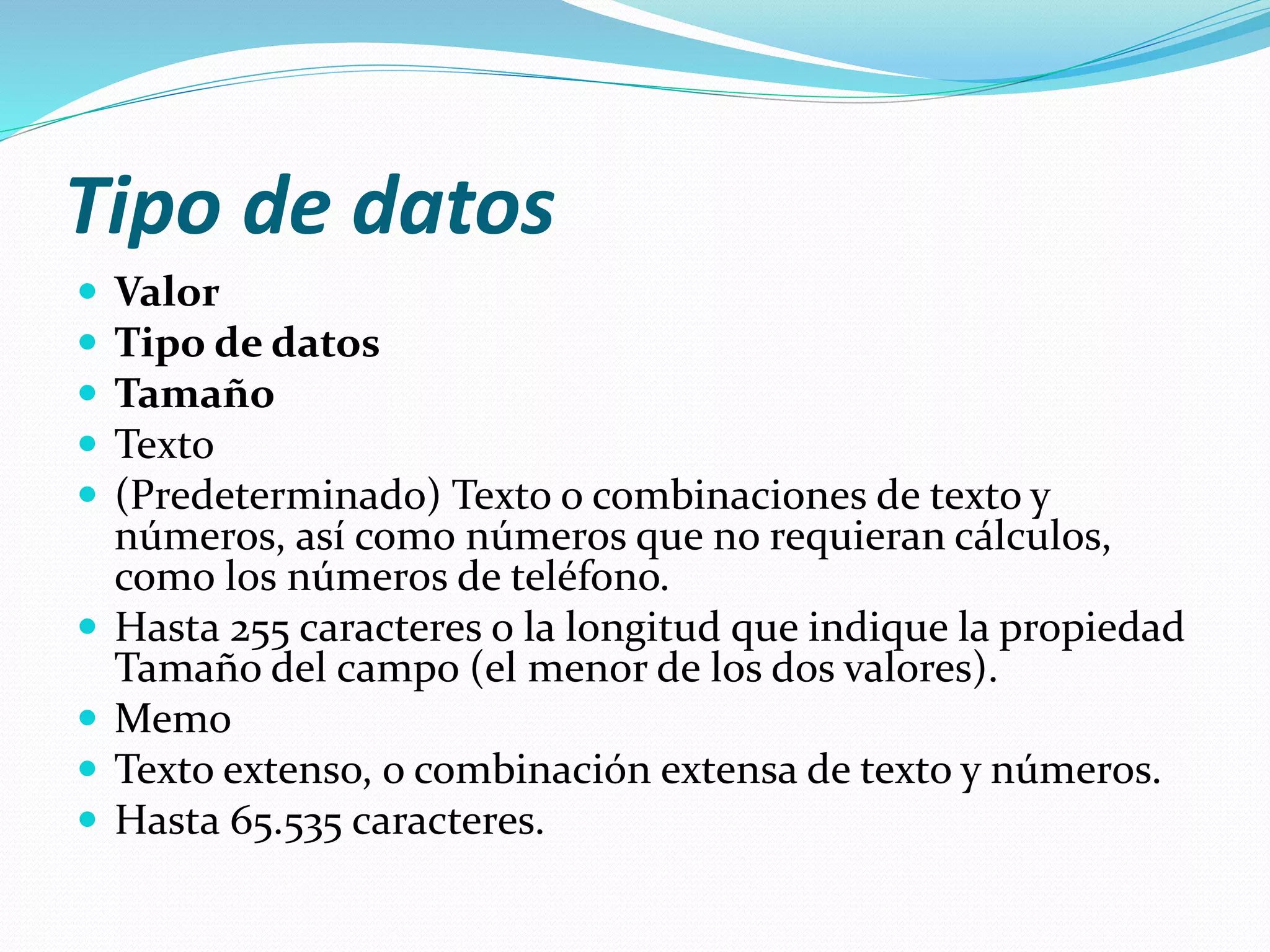 Tipo de datos 
 Valor 
 Tipo de datos 
 Tamaño 
 Texto 
 (Predeterminado) Texto o combinaciones de texto y 
números, así como números que no requieran cálculos, 
como los números de teléfono. 
 Hasta 255 caracteres o la longitud que indique la propiedad 
Tamaño del campo (el menor de los dos valores). 
 Memo 
 Texto extenso, o combinación extensa de texto y números. 
 Hasta 65.535 caracteres. 
 