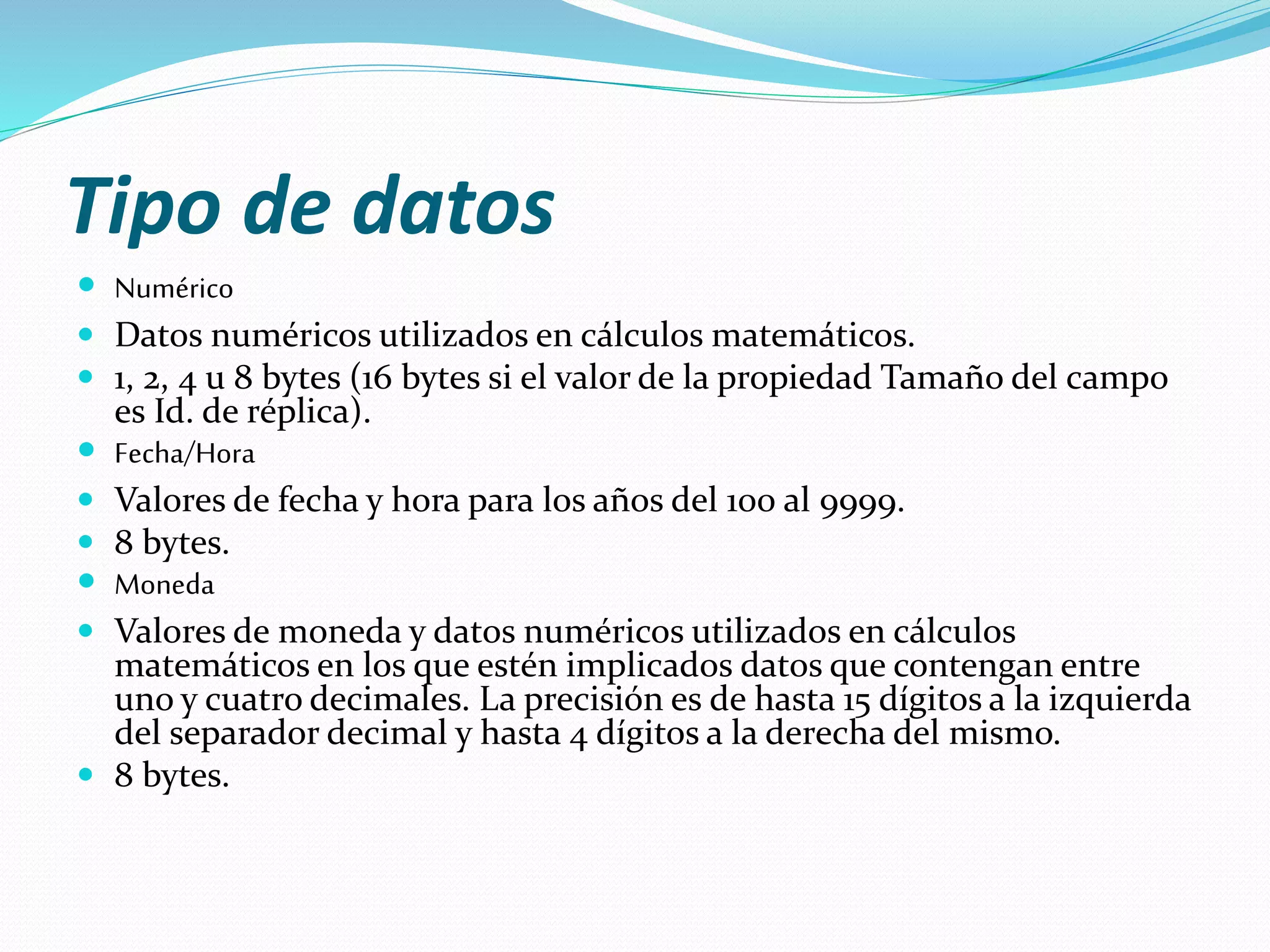 Tipo de datos 
 Numérico 
 Datos numéricos utilizados en cálculos matemáticos. 
 1, 2, 4 u 8 bytes (16 bytes si el valor de la propiedad Tamaño del campo 
es Id. de réplica). 
 Fecha/Hora 
 Valores de fecha y hora para los años del 100 al 9999. 
 8 bytes. 
 Moneda 
 Valores de moneda y datos numéricos utilizados en cálculos 
matemáticos en los que estén implicados datos que contengan entre 
uno y cuatro decimales. La precisión es de hasta 15 dígitos a la izquierda 
del separador decimal y hasta 4 dígitos a la derecha del mismo. 
 8 bytes. 
 