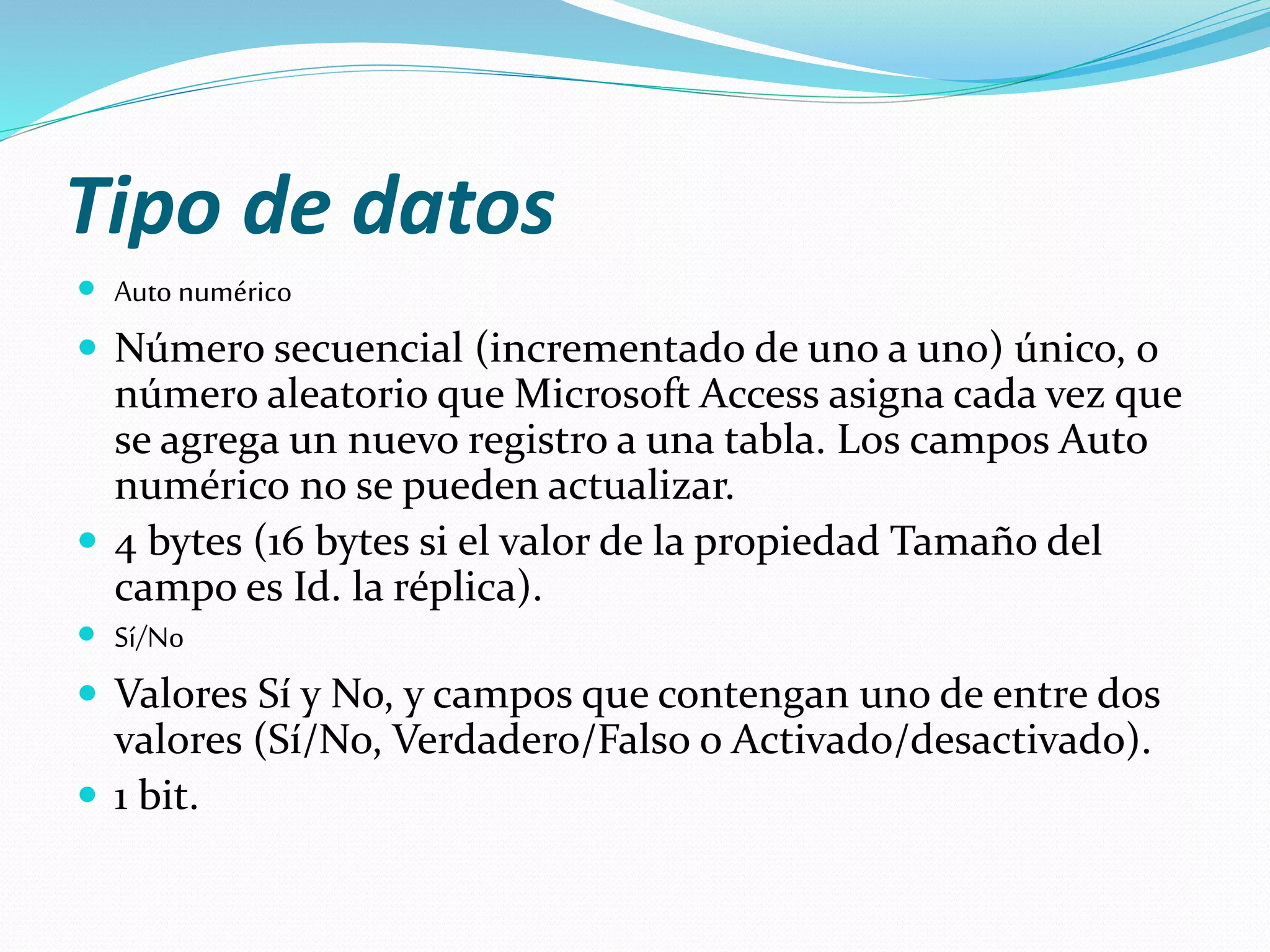 Tipo de datos 
 Auto numérico 
 Número secuencial (incrementado de uno a uno) único, o 
número aleatorio que Microsoft Access asigna cada vez que 
se agrega un nuevo registro a una tabla. Los campos Auto 
numérico no se pueden actualizar. 
 4 bytes (16 bytes si el valor de la propiedad Tamaño del 
campo es Id. la réplica). 
 Sí/No 
 Valores Sí y No, y campos que contengan uno de entre dos 
valores (Sí/No, Verdadero/Falso o Activado/desactivado). 
 1 bit. 
 