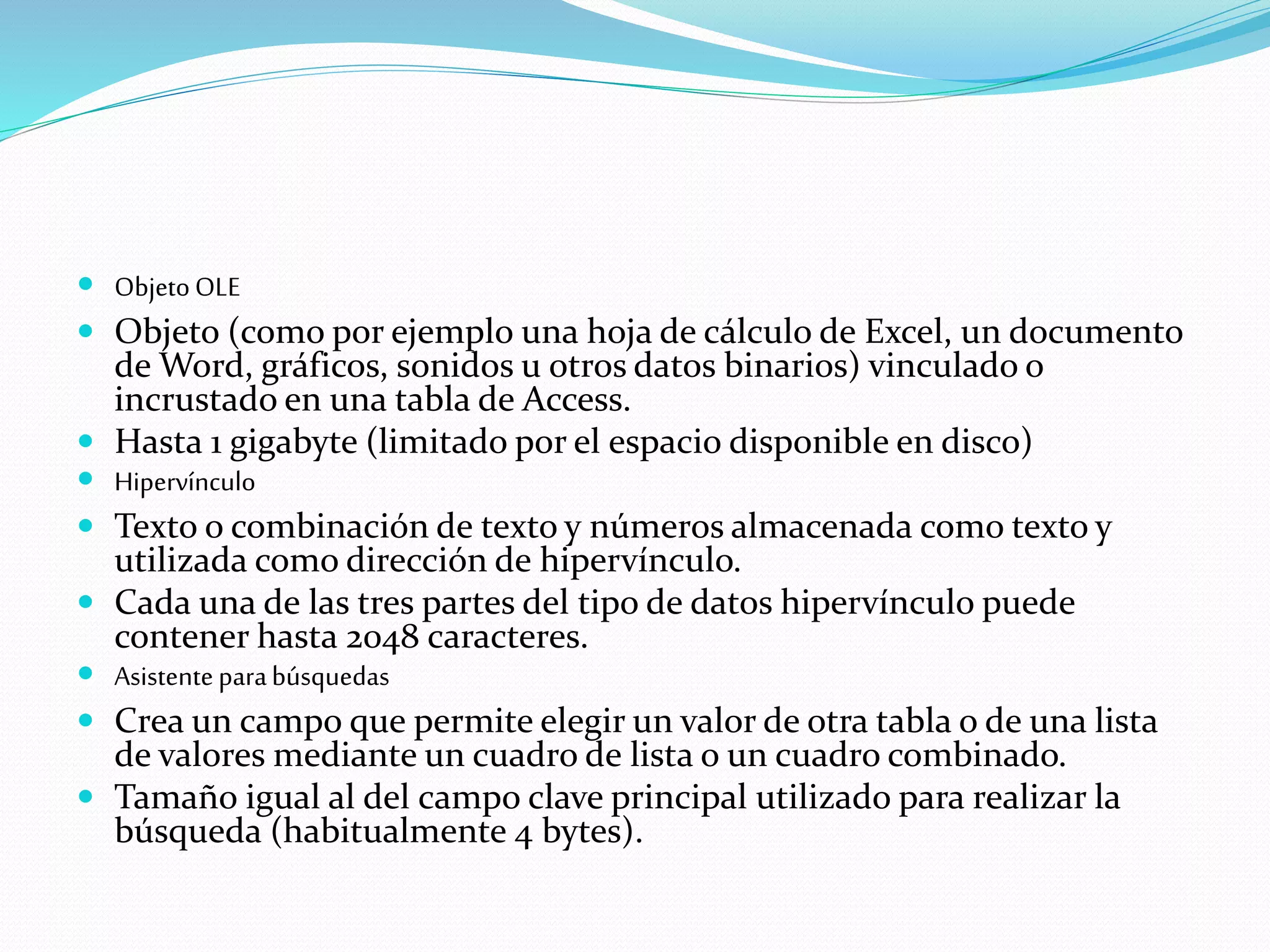  Objeto OLE 
 Objeto (como por ejemplo una hoja de cálculo de Excel, un documento 
de Word, gráficos, sonidos u otros datos binarios) vinculado o 
incrustado en una tabla de Access. 
 Hasta 1 gigabyte (limitado por el espacio disponible en disco) 
 Hipervínculo 
 Texto o combinación de texto y números almacenada como texto y 
utilizada como dirección de hipervínculo. 
 Cada una de las tres partes del tipo de datos hipervínculo puede 
contener hasta 2048 caracteres. 
 Asistente para búsquedas 
 Crea un campo que permite elegir un valor de otra tabla o de una lista 
de valores mediante un cuadro de lista o un cuadro combinado. 
 Tamaño igual al del campo clave principal utilizado para realizar la 
búsqueda (habitualmente 4 bytes). 
 