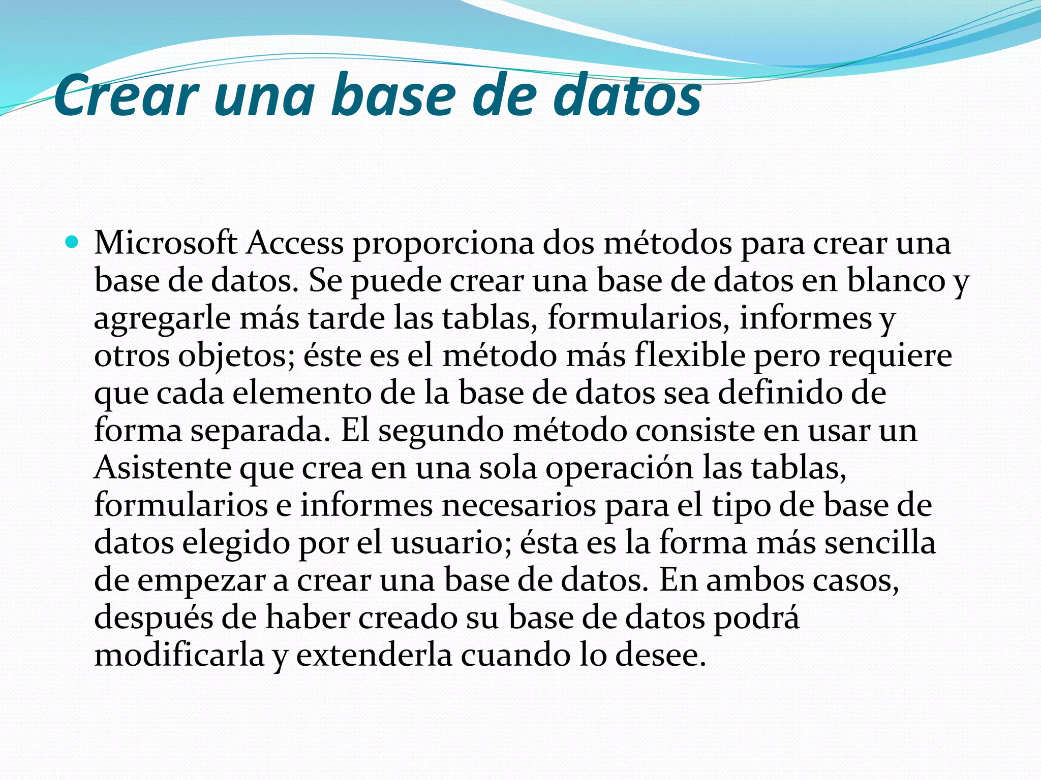 Crear una base de datos 
 Microsoft Access proporciona dos métodos para crear una 
base de datos. Se puede crear una base de datos en blanco y 
agregarle más tarde las tablas, formularios, informes y 
otros objetos; éste es el método más flexible pero requiere 
que cada elemento de la base de datos sea definido de 
forma separada. El segundo método consiste en usar un 
Asistente que crea en una sola operación las tablas, 
formularios e informes necesarios para el tipo de base de 
datos elegido por el usuario; ésta es la forma más sencilla 
de empezar a crear una base de datos. En ambos casos, 
después de haber creado su base de datos podrá 
modificarla y extenderla cuando lo desee. 
 