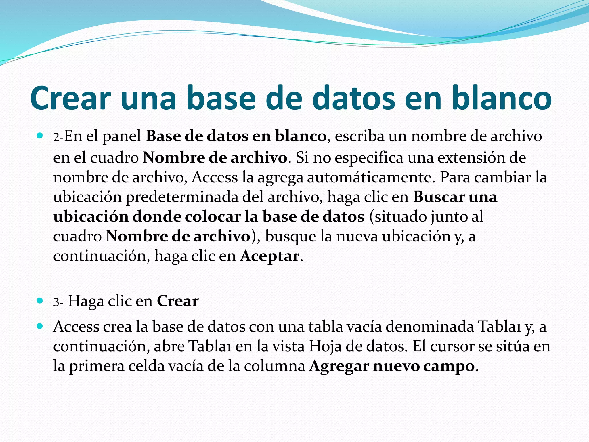 Crear una base de datos en blanco 
 2-En el panel Base de datos en blanco, escriba un nombre de archivo 
en el cuadro Nombre de archivo. Si no especifica una extensión de 
nombre de archivo, Access la agrega automáticamente. Para cambiar la 
ubicación predeterminada del archivo, haga clic en Buscar una 
ubicación donde colocar la base de datos (situado junto al 
cuadro Nombre de archivo), busque la nueva ubicación y, a 
continuación, haga clic en Aceptar. 
 3- Haga clic en Crear 
 Access crea la base de datos con una tabla vacía denominada Tabla1 y, a 
continuación, abre Tabla1 en la vista Hoja de datos. El cursor se sitúa en 
la primera celda vacía de la columna Agregar nuevo campo. 
 