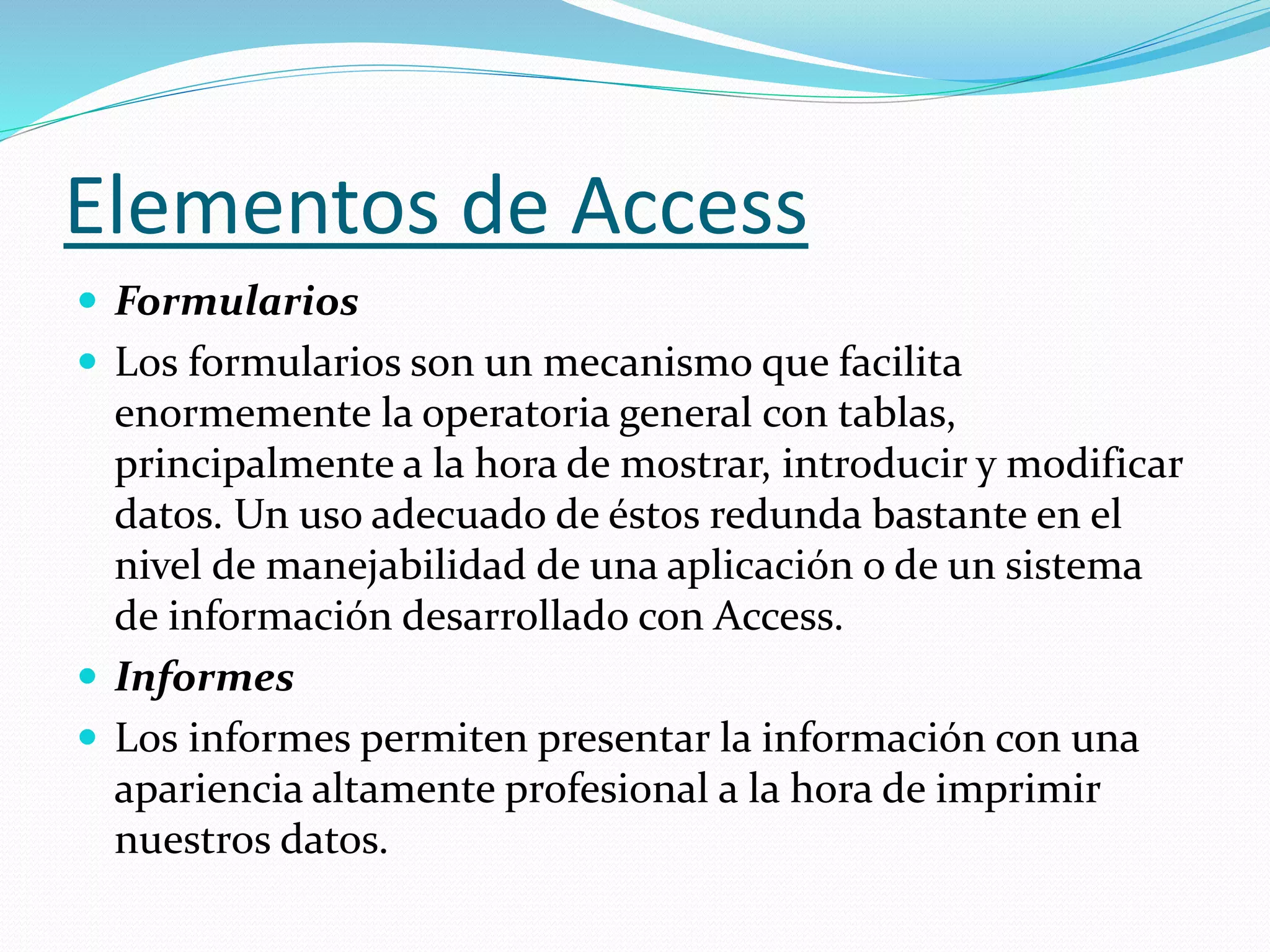 Elementos de Access 
 Formularios 
 Los formularios son un mecanismo que facilita 
enormemente la operatoria general con tablas, 
principalmente a la hora de mostrar, introducir y modificar 
datos. Un uso adecuado de éstos redunda bastante en el 
nivel de manejabilidad de una aplicación o de un sistema 
de información desarrollado con Access. 
 Informes 
 Los informes permiten presentar la información con una 
apariencia altamente profesional a la hora de imprimir 
nuestros datos. 
 