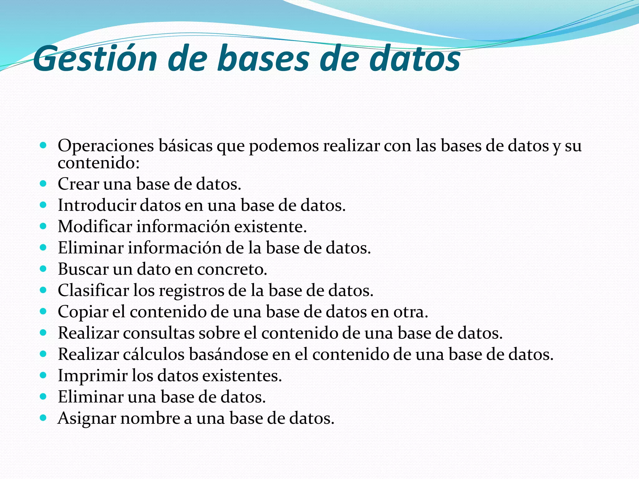 Gestión de bases de datos 
 Operaciones básicas que podemos realizar con las bases de datos y su 
contenido: 
 Crear una base de datos. 
 Introducir datos en una base de datos. 
 Modificar información existente. 
 Eliminar información de la base de datos. 
 Buscar un dato en concreto. 
 Clasificar los registros de la base de datos. 
 Copiar el contenido de una base de datos en otra. 
 Realizar consultas sobre el contenido de una base de datos. 
 Realizar cálculos basándose en el contenido de una base de datos. 
 Imprimir los datos existentes. 
 Eliminar una base de datos. 
 Asignar nombre a una base de datos. 
 