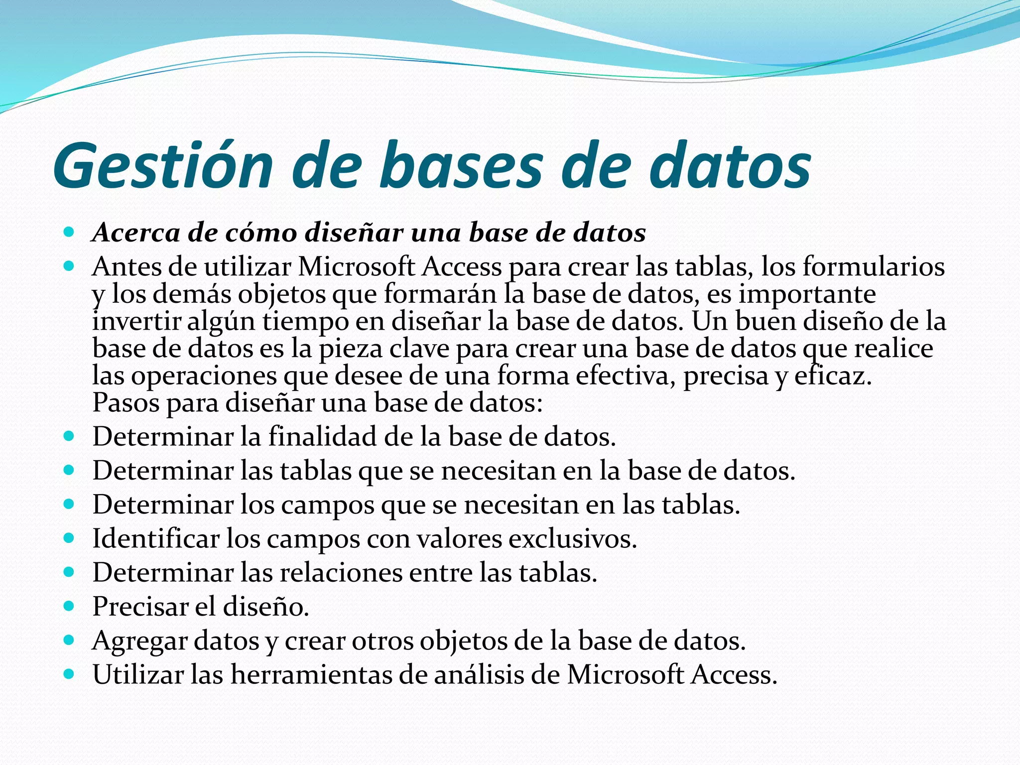 Gestión de bases de datos 
 Acerca de cómo diseñar una base de datos 
 Antes de utilizar Microsoft Access para crear las tablas, los formularios 
y los demás objetos que formarán la base de datos, es importante 
invertir algún tiempo en diseñar la base de datos. Un buen diseño de la 
base de datos es la pieza clave para crear una base de datos que realice 
las operaciones que desee de una forma efectiva, precisa y eficaz. 
Pasos para diseñar una base de datos: 
 Determinar la finalidad de la base de datos. 
 Determinar las tablas que se necesitan en la base de datos. 
 Determinar los campos que se necesitan en las tablas. 
 Identificar los campos con valores exclusivos. 
 Determinar las relaciones entre las tablas. 
 Precisar el diseño. 
 Agregar datos y crear otros objetos de la base de datos. 
 Utilizar las herramientas de análisis de Microsoft Access. 
 