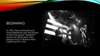 BEGINNING
In 1994, Manuel Moretti and
Victor Bertamoni join Pali Silvera
to form the group “Estelares”
and in the same year, they
played music in Buenos Aires’
capital and it’s city.
 