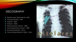 DISCOGRAPHY
 “Extraño Lugar” (Debut album) -1995-
 “Amantes Suicidas” -1998-
 “Lados B” – 2003-
 “Ardimos” – 2003-
 “Sistema Nervioso Central” – 2006-
 “Una Temporada en el Amor” – 2009-
 “El Costado Izquierdo” – 2012-
 “Vivo en el Gran Rex (CD + DVD)” – 2014-
 