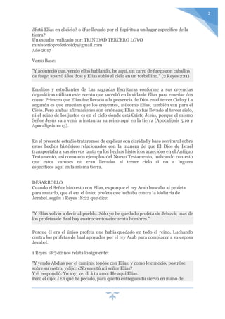 2
¿Está Elías en el cielo? o ¿fue llevado por el Espíritu a un lugar específico de la
tierra?
Un estudio realizado por: TRINIDAD TERCERO LOVO
ministerioprofeticoid7@gmail.com
Año 2017
Verso Base:
"Y aconteció que, yendo ellos hablando, he aquí, un carro de fuego con caballos
de fuego apartó á los dos: y Elías subió al cielo en un torbellino." (2 Reyes 2:11)
Eruditos y estudiantes de Las sagradas Escrituras conforme a sus creencias
dogmáticas utilizan este evento que sucedió en la vida de Elías para enseñar dos
cosas: Primero que Elías fue llevado a la presencia de Dios en el tercer Cielo y La
segunda es que enseñan que los creyentes, así como Elías, también van para el
Cielo. Pero ambas afirmaciones son erróneas; Elías no fue llevado al tercer cielo,
ni el reino de los justos es en el cielo donde está Cristo Jesús, porque el mismo
Señor Jesús va a venir a instaurar su reino aquí en la tierra (Apocalipsis 5:10 y
Apocalipsis 11:15).
En el presente estudio trataremos de explicar con claridad y base escritural sobre
estos hechos históricos relacionados con la manera de que El Dios de Israel
transportaba a sus siervos tanto en los hechos históricos acaecidos en el Antiguo
Testamento, así como con ejemplos del Nuevo Testamento, indicando con esto
que estos varones no eran llevados al tercer cielo si no a lugares
específicos aquí en la misma tierra.
DESARROLLO
Cuando el Señor hizo esto con Elías, es porque el rey Acab buscaba al profeta
para matarlo, que él era el único profeta que luchaba contra la idolatría de
Jezabel. según 1 Reyes 18:22 que dice:
"Y Elías volvió a decir al pueblo: Sólo yo he quedado profeta de Jehová; mas de
los profetas de Baal hay cuatrocientos cincuenta hombres."
Porque él era el único profeta que había quedado en todo el reino, Luchando
contra los profetas de baal apoyados por el rey Acab para complacer a su esposa
Jezabel.
1 Reyes 18:7-12 nos relata lo siguiente:
"Y yendo Abdías por el camino, topóse con Elías; y como le conoció, postróse
sobre su rostro, y dijo: ¿No eres tú mi señor Elías?
Y él respondió: Yo soy; ve, di á tu amo: He aquí Elías.
Pero él dijo: ¿En qué he pecado, para que tú entregues tu siervo en mano de
 