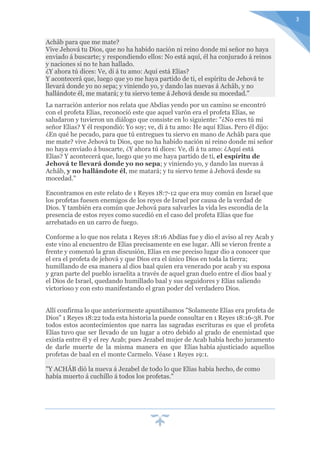 3
Achâb para que me mate?
Vive Jehová tu Dios, que no ha habido nación ni reino donde mi señor no haya
enviado á buscarte; y respondiendo ellos: No está aquí, él ha conjurado á reinos
y naciones si no te han hallado.
¿Y ahora tú dices: Ve, di á tu amo: Aquí está Elías?
Y acontecerá que, luego que yo me haya partido de ti, el espíritu de Jehová te
llevará donde yo no sepa; y viniendo yo, y dando las nuevas á Achâb, y no
hallándote él, me matará; y tu siervo teme á Jehová desde su mocedad."
La narración anterior nos relata que Abdias yendo por un camino se encontró
con el profeta Elías, reconoció este que aquel varón era el profeta Elías, se
saludaron y tuvieron un diálogo que consiste en lo siguiente: "¿No eres tú mi
señor Elías? Y él respondió: Yo soy; ve, di á tu amo: He aquí Elías. Pero él dijo:
¿En qué he pecado, para que tú entregues tu siervo en mano de Achâb para que
me mate? vive Jehová tu Dios, que no ha habido nación ni reino donde mi señor
no haya enviado á buscarte, ¿Y ahora tú dices: Ve, di á tu amo: ¿Aquí está
Elías? Y acontecerá que, luego que yo me haya partido de ti, el espíritu de
Jehová te llevará donde yo no sepa; y viniendo yo, y dando las nuevas á
Achâb, y no hallándote él, me matará; y tu siervo teme á Jehová desde su
mocedad."
Encontramos en este relato de 1 Reyes 18:7-12 que era muy común en Israel que
los profetas fuesen enemigos de los reyes de Israel por causa de la verdad de
Dios. Y también era común que Jehová para salvarles la vida les escondía de la
presencia de estos reyes como sucedió en el caso del profeta Elías que fue
arrebatado en un carro de fuego.
Conforme a lo que nos relata 1 Reyes 18:16 Abdías fue y dio el aviso al rey Acab y
este vino al encuentro de Elías precisamente en ese lugar. Allí se vieron frente a
frente y comenzó la gran discusión, Elías en ese preciso lugar dio a conocer que
el era el profeta de jehová y que Dios era el único Dios en toda la tierra;
humillando de esa manera al dios baal quien era venerado por acab y su esposa
y gran parte del pueblo israelita a través de aquel gran duelo entre el dios baal y
el Dios de Israel, quedando humillado baal y sus seguidores y Elías saliendo
victorioso y con esto manifestando el gran poder del verdadero Dios.
Allí confirma lo que anteriormente apuntábamos "Solamente Elías era profeta de
Dios" 1 Reyes 18:22 toda esta historia la puede consultar en 1 Reyes 18:16-38. Por
todos estos acontecimientos que narra las sagradas escrituras es que el profeta
Elías tuvo que ser llevado de un lugar a otro debido al grado de enemistad que
existía entre él y el rey Acab; pues Jezabel mujer de Acab había hecho juramento
de darle muerte de la misma manera en que Elías había ajusticiado aquellos
profetas de baal en el monte Carmelo. Véase 1 Reyes 19:1.
"Y ACHÂB dió la nueva á Jezabel de todo lo que Elías había hecho, de como
había muerto á cuchillo á todos los profetas."
 
