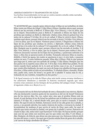 4
ARREBATAMIENTO Y TRASPOSICIÓN DE ELÍAS
Los hechos trascendentales en los que se centra nuestro estudio están narrados
en 2 Reyes 2:1-12 de la siguiente manera:
"Y ACONTECIÓ que, cuando quiso Jehová alzar á Elías en un torbellino al cielo,
Elías venía con Eliseo de Gilgal. Y dijo Elías á Eliseo: Quédate ahora aquí, porque
Jehová me ha enviado á Beth-el. Y Eliseo dijo: Vive Jehová, y vive tu alma, que
no te dejaré. Descendieron pues á Beth-el. Y saliendo á Eliseo los hijos de los
profetas que estaban en Beth-el, dijéronle: ¿Sabes cómo Jehová quitará hoy á tu
señor de tu cabeza? Y él dijo: Sí, yo lo sé; callad. Y Elías le volvió á decir: Eliseo,
quédate aquí ahora, porque Jehová me ha enviado á Jericó. Y él dijo: Vive Jehová,
y vive tu alma, que no te dejaré. Vinieron pues á Jericó. Y llegáronse á Eliseo los
hijos de los profetas que estaban en Jericó, y dijéronle: ¿Sabes cómo Jehová
quitará hoy á tu señor de tu cabeza? Y él respondió: Sí, yo lo sé; callad. Y Elías le
dijo: Ruégote que te quedes aquí, porque Jehová me ha enviado al Jordán. Y él
dijo: Vive Jehová, y vive tu alma, que no te dejaré. Fueron pues ambos á dos. Y
vinieron cincuenta varones de los hijos de los profetas, y paráronse enfrente á lo
lejos: y ellos dos se pararon junto al Jordán. Tomando entonces Elías su manto,
doblólo, é hirió las aguas, las cuales se apartaron á uno y á otro lado, y pasaron
ambos en seco. Y como hubieron pasado, Elías dijo á Eliseo: Pide lo que quieres
que haga por ti, antes que sea quitado de contigo. Y dijo Eliseo: Ruégote que las
dos partes de tu espíritu sean sobre mí. Y él le dijo: Cosa difícil has pedido. Si me
vieres cuando fuere quitado de ti, te será así hecho; mas si no, no. Y aconteció
que, yendo ellos hablando, he aquí, un carro de fuego con caballos de fuego apartó
á los dos: y Elías subió al cielo en un torbellino. Y viéndolo Eliseo, clamaba: ¡Padre
mío, padre mío, carro de Israel y su gente de á caballo! Y nunca más le vió, y
trabando de sus vestidos, rompiólos en dos partes."
Y de Igual manera en la vida de Eliseo años más tarde vemos eventos similares a
los anteriores dándonos a entender la historia escritural sagrada que estos
eventos eran comunes en los tiempos de los profetas del antiguo Israel. Veamos
el siguiente relato en 2 Reyes 6:11-17:
"Y el corazón del rey de Siria fué turbado de esto; y llamando á sus siervos, díjoles:
¿No me declararéis vosotros quién de los nuestros es del rey de Israel? Entonces
uno de los siervos dijo: No, rey, señor mío; sino que el profeta Eliseo está en
Israel, el cual declara al rey de Israel las palabras que tú hablas en tu más secreta
cámara. Y él dijo: Id, y mirad dónde está, para que yo envíe á tomarlo. Y fuéle
dicho: He aquí él está en Dothán. Entonces envió el rey allá gente de á caballo, y
carros, y un grande ejército, los cuales vinieron de noche, y cercaron la ciudad. Y
levantándose de mañana el que servía al varón de Dios, para salir, he aquí el
ejército que tenía cercada la ciudad, con gente de á caballo y carros. Entonces su
criado le dijo: ¡Ah, señor mío! ¿qué haremos? Y él le dijo: No hayas miedo: porque
más son los que están con nosotros que los que están con ellos. Y oró Eliseo, y
dijo: Ruégote, oh Jehová, que abras sus ojos para que vea. Entonces Jehová abrió
los ojos del mozo, y miró: y he aquí que el monte estaba lleno de gente de á caballo,
y de carros de fuego alrededor de Eliseo."
 