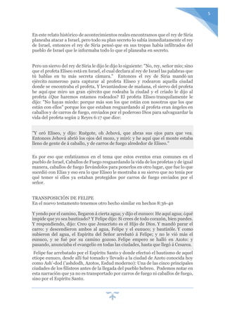 5
En este relato histórico de acontecimientos reales encontramos que el rey de Siria
planeaba atacar a Israel, pero todo su plan secreto lo sabía inmediatamente el rey
de Israel, entonces el rey de Siria pensó que en sus tropas había infiltrados del
pueblo de Israel que le informaba todo lo que el planeaba en secreto.
Pero un siervo del rey de Siria le dijo le dijo lo siguiente: "No, rey, señor mío; sino
que el profeta Elíseo está en Israel, el cual declara al rey de Israel las palabras que
tú hablas en tu más secreta cámara." Entonces el rey de Siria mandó un
ejército numeroso para capturar al profeta Eliseo y rodearon aquella ciudad
donde se encontraba el profeta, Y levantándose de mañana, el siervo del profeta
he aquí que miro un gran ejército que rodeaba la ciudad y el criado le dijo al
profeta ¿Que haremos estamos rodeados? El profeta Elíseo tranquilamente le
dijo: "No hayas miedo: porque más son los que están con nosotros que los que
están con ellos" porque los que estaban resguardando al profeta eran ángeles en
caballos y de carros de fuego, enviados por el poderoso Dios para salvaguardar la
vida del profeta según 2 Reyes 6:17 que dice:
"Y oró Eliseo, y dijo: Ruégote, oh Jehová, que abras sus ojos para que vea.
Entonces Jehová abrió los ojos del mozo, y miró: y he aquí que el monte estaba
lleno de gente de á caballo, y de carros de fuego alrededor de Eliseo."
Es por eso que enfatizamos en el tema que estos eventos eran comunes en el
pueblo de Israel, Caballos de Fuego resguardando la vida de los profetas y de igual
manera, caballos de fuego llevándolos para ponerlos en otro lugar, que fue lo que
sucedió con Elías y eso era lo que Eliseo le mostraba a su siervo que no tenía por
qué temer si ellos ya estaban protegidos por carros de fuego enviados por el
señor.
TRANSPOSICIÓN DE FELIPE
En el nuevo testamento tenemos otro hecho similar en hechos 8:36-40
Y yendo por el camino, llegaron á cierta agua; y dijo el eunuco: He aquí agua; ¿qué
impide que yo sea bautizado? Y Felipe dijo: Si crees de todo corazón, bien puedes.
Y respondiendo, dijo: Creo que Jesucristo es el Hijo de Dios. Y mandó parar el
carro: y descendieron ambos al agua, Felipe y el eunuco; y bautizóle. Y como
subieron del agua, el Espíritu del Señor arrebató á Felipe; y no le vió más el
eunuco, y se fué por su camino gozoso. Felipe empero se halló en Azoto: y
pasando, anunciaba el evangelio en todas las ciudades, hasta que llegó á Cesarea.
Felipe fue arrebatado por el Espíritu Santo y donde efectuó el bautismo de aquel
etíope eunuco, desde allí fué tomado y llevado a la ciudad de Azoto conocida hoy
como Ash'-dod ('ashdodh, Azotos, Esdud moderno): Una de las cinco principales
ciudades de los filisteos antes de la llegada del pueblo hebreo. Podemos notar en
esta narración que ya no es transportado por carros de fuego ni caballos de fuego,
sino por el Espíritu Santo.
 