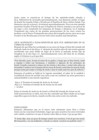 7
Azoto como se conocía en el tiempo de los apóstoles estaba situada a
69.3 Kilómetros de Jerusalén aproximadamente, una distancia similar al lugar
de donde fue tomado Felipe y llevado por el Espíritu de Dios a dicha ciudad. Una
distancia a pie de 14 horas y 16 minutos aproximadamente. Pero con este ejemplo
queremos resaltar el hecho de que el Espíritu de Jehová, tomaba a sus siervos de
un lugar a otro rompiendo los esquemas de tiempo y distancia, en el Antiguo
Testamento por causa de las grandes persecuciones de los reyes contra los
profetas y en el Nuevo Testamento por causa del evangelio eterno, pero no es que
el señor se los llevaba para el tercer cielo como muchos mal interpretan.
¿QUE ACONTECIÓ A ELÍAS DESPUÉS DE QUE FUE ARREBATADO EN EL
CARRO DE FUEGO?
Después de que Elías fue arrebatado en un carro de fuego al final del reinado del
malvado Acab en el año 853 a. C. después de muchos años de este evento aparece
escribiendo una carta desde un lugar de la tierra al malvado Joram hijo de
Josaphat en al año 843 a C. Aproximadamente cerca del final de su reinado.
según 2 Crónicas 21:4-6 que dice:
"Fue elevado, pues, Joram al reino de su padre; y luego que se hizo fuerte, mató
a espada a todos sus hermanos, y también a algunos de los príncipes de
Israel. Cuando comenzó a reinar era de treinta y dos años, y reinó ocho años en
Jerusalén.Y anduvo en el camino de los reyes de Israel, como hizo la casa de Acab;
porque tenía por mujer a la hija de Acab, e hizo lo malo ante los ojos de Jehová."
Entonces el profeta se halló en la ingente necesidad, al saber de la maldad y
crueldad de Joram de escribir una carta a este rey condenó sus actos perversos y
sentenciándolo a una muerte espantosa.
853 a. C Termina el reinado de Acab rey de Israel
-843 a. C. Termina el reinado de de Joram rey de Judá
= 10 años
Entre el reinado de Acab rey de Israel y el final del reinado de Joram rey de
Judá transcurrieron 10 años, esto nos da a entender que Elías estaba en un lugar
específico aquí en la tierra, cuando escribe esta carta a este rey malvado.
CONCLUSIÓN
Entonces afirmamos que en el tercer cielo solamente mora Dios y Cristo
Jesús con las creaciones Celestiales, lugar que para nosotros los seres terrenales
está vedado, conforme a lo que el mismo señor dijo en Juan 7:33-34 que dice:
"Y Jesús dijo: Aun un poco de tiempo estaré con vosotros, é iré al que me envió.
Me buscaréis, y no me hallaréis; y donde yo estaré, vosotros no podréis venir."
 