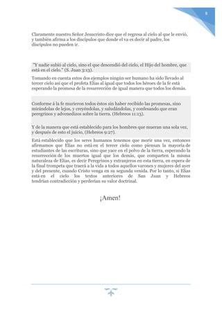 8
Claramente nuestro Señor Jesucristo dice que el regresa al cielo al que le envió,
y también afirma a los discípulos que donde el va es decir al padre, los
discípulos no pueden ir.
"Y nadie subió al cielo, sino el que descendió del cielo, el Hijo del hombre, que
está en el cielo." (S. Juan 3:13).
Tomando en cuenta estos dos ejemplos ningún ser humano ha sido llevado al
tercer cielo así que el profeta Elías al igual que todos los héroes de la fe está
esperando la promesa de la resurrección de igual manera que todos los demás.
Conforme á la fe murieron todos éstos sin haber recibido las promesas, sino
mirándolas de lejos, y creyéndolas, y saludándolas, y confesando que eran
peregrinos y advenedizos sobre la tierra. (Hebreos 11:13).
Y de la manera que está establecido para los hombres que mueran una sola vez,
y después de esto el juicio, (Hebreos 9:27).
Está establecido que los seres humanos tenemos que morir una vez, entonces
afirmamos que Elías no está en el tercer cielo como piensan la mayoría de
estudiantes de las escrituras, sino que yace en el polvo de la tierra, esperando la
resurrección de los muertos igual que los demás, que comparten la misma
naturaleza de Elías, es decir Peregrinos y extranjeros en esta tierra, en espera de
la final trompeta que traerá a la vida a todos aquellos varones y mujeres del ayer
y del presente, cuando Cristo venga en su segunda venida. Por lo tanto, si Elías
está en el cielo los textos anteriores de San Juan y Hebreos
tendrían contradicción y perderían su valor doctrinal.
¡Amen!
 