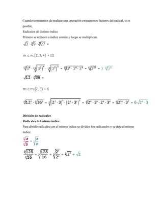 Cuando terminemos de realizar una operación extraeremos factores del radical, si es
posible.
Radicales de distinto índice
Primero se reducen a índice común y luego se multiplican.




División de radicales
Radicales del mismo índice
Para dividir radicales con el mismo índice se dividen los radicandos y se deja el mismo
índice.
 