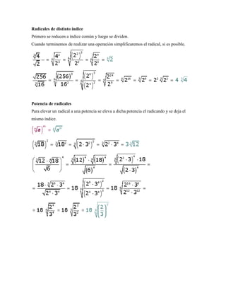 Radicales de distinto índice
Primero se reducen a índice común y luego se dividen.
Cuando terminemos de realizar una operación simplificaremos el radical, si es posible.




Potencia de radicales
Para elevar un radical a una potencia se eleva a dicha potencia el radicando y se deja el
mismo índice.
 