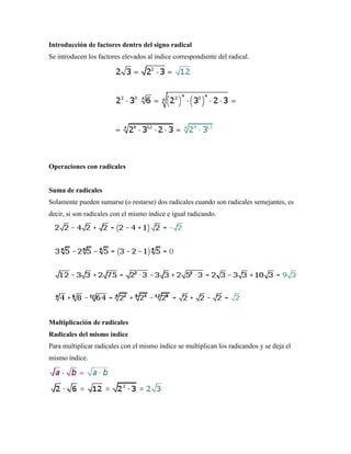 Introducción de factores dentro del signo radical
Se introducen los factores elevados al índice correspondiente del radical.




Operaciones con radicales


Suma de radicales
Solamente pueden sumarse (o restarse) dos radicales cuando son radicales semejantes, es
decir, si son radicales con el mismo índice e igual radicando.




Multiplicación de radicales
Radicales del mismo índice
Para multiplicar radicales con el mismo índice se multiplican los radicandos y se deja el
mismo índice.
 