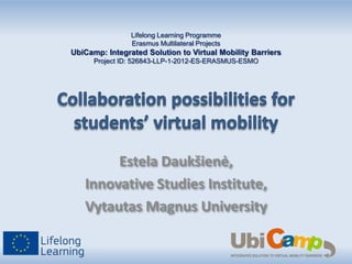 Lifelong Learning Programme
Erasmus Multilateral Projects

UbiCamp: Integrated Solution to Virtual Mobility Barriers
Project ID: 526843-LLP-1-2012-ES-ERASMUS-ESMO

Estela Daukšienė,
Innovative Studies Institute,
Vytautas Magnus University

 