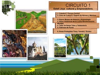 CIRCUITO 1Estelí Joya  cultural y Emprendedora.1. Catedral Y Parque Central2. Casa de Cultura y Galería de Héroes y Mártires3. Nuevo Museo de Historia y Arqueología4. Sitios Históricos de la Lucha RevolucionariaMurales4. Taller de Botas Tubo y Talabartería5. Fabricas de Puros6. Áreas Protegidas Tisey, Tomabú, Quiabú