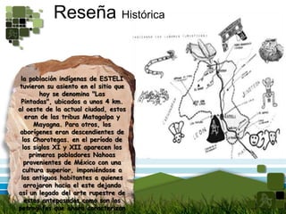 Reseña Históricala población indígenas de ESTELI tuvieron su asiento en el sitio que hoy se denomina "Las Pintadas", ubicados a unos 4 km. al oeste de la actual ciudad, estos eran de las tribus Matagalpa y Mayagna. Para otros, los aborígenes eran descendientes de los Chorotegas. en el período de los siglos XI y XII aparecen los primeros pobladores Nahoas provenientes de México con una cultura superior, imponiéndose a los antiguos habitantes a quienes arrojaron hacia el este dejando así un legado del arte rupestre de estos antepasados como son los petroglifos que ahora caracterizan el municipio