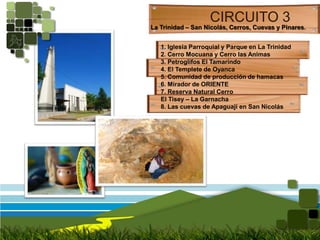 CIRCUITO 3La Trinidad – San Nicolás, Cerros, Cuevas y Pinares. 1. Iglesia Parroquial y Parque en La Trinidad2. Cerro Mocuana y Cerro las Animas3. Petroglifos El Tamarindo4. El Templete de Oyanca5. Comunidad de producción de hamacas6. Mirador de ORIENTE7. Reserva Natural Cerro El Tisey – La Garnacha8. Las cuevas de Apaguaji en San Nicolás