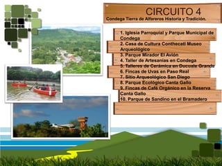 CIRCUITO 4Condega Tierra de Alfareros Historia y Tradición.1. Iglesia Parroquial y Parque Municipal de Condega2. Casa de Cultura Conthecatl Museo Arqueológico3. Parque Mirador El Avión4. Taller de Artesanías en Condega5. Talleres de Cerámica en Ducuale Grande6. Fincas de Uvas en Paso Real7. Sitio Arqueológico San Diego8. Parque Ecológico Canta Gallo9. Fincas de Café Orgánico en la Reserva Canta Gallo10. Parque de Sandino en el Bramadero