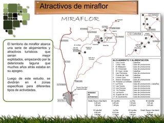 Atractivos de miraflorEl territorio de miraflor abarca una serie de alojamientos y atractivos turísticos  que serian mejor explotados, empezando por la deteriorada laguna que muchos años atrás estaba en su apogeo.Luego de este estudio, se dividirán en 4 zonas especificas para diferentes tipos de actividades.