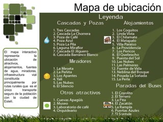 Mapa de ubicaciónEl mapa interactivo representa la ubicación de atractivos, alojamientos, fuentes de agua, miradores, infraestructura vial constituida principalmente por rutas rurales que  es el único transporte seguro de la población con la ciudad de Estelí.